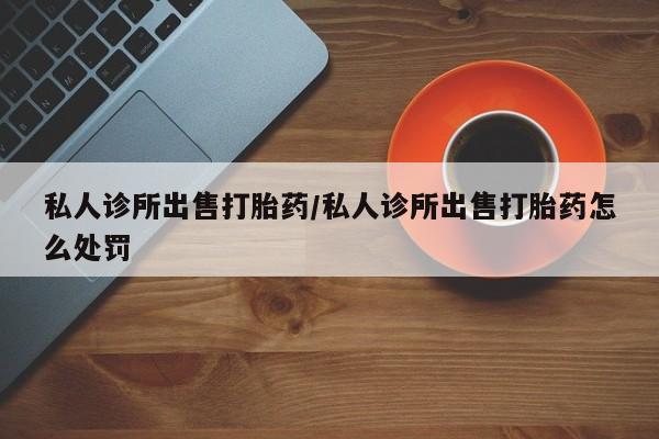 网上哪里可以买米非和米索，私人诊所出售打胎药/私人诊所出售打胎药怎么处罚