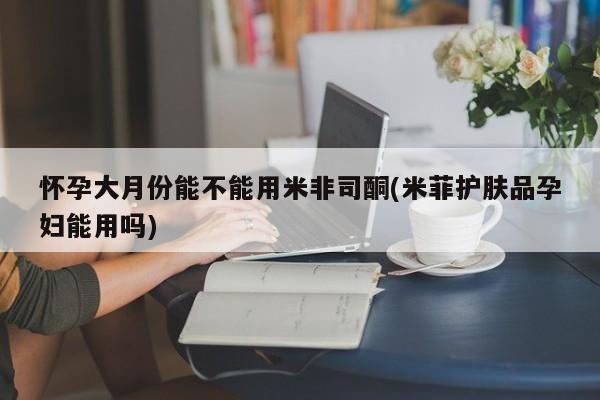 网上哪里可以买米非和米索，怀孕大月份能不能用米非司酮(米菲护肤品孕妇能用吗)