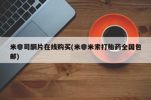 网上哪里可以买米非和米索，米非司酮片在线购买(米非米索打胎药全国包邮)
