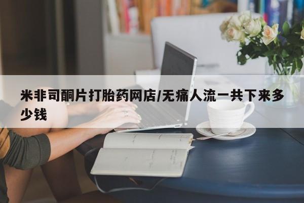 网上哪里可以买米非和米索，米非司酮片打胎药网店/无痛人流一共下来多少钱